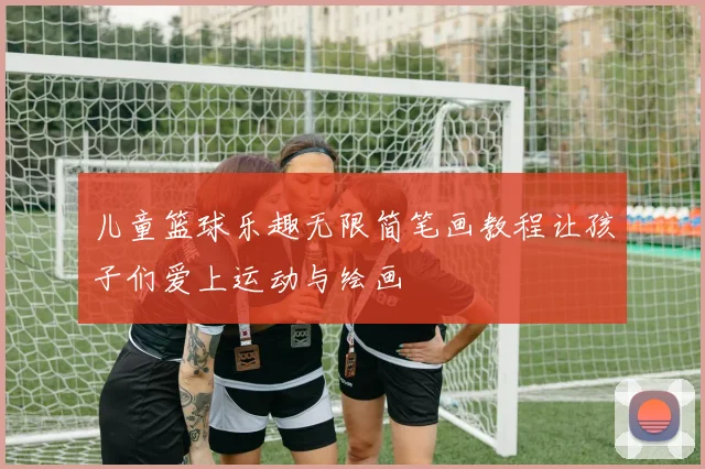 儿童篮球乐趣无限简笔画教程让孩子们爱上运动与绘画