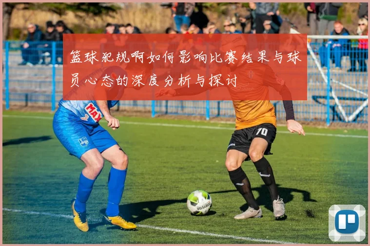 篮球犯规啊如何影响比赛结果与球员心态的深度分析与探讨