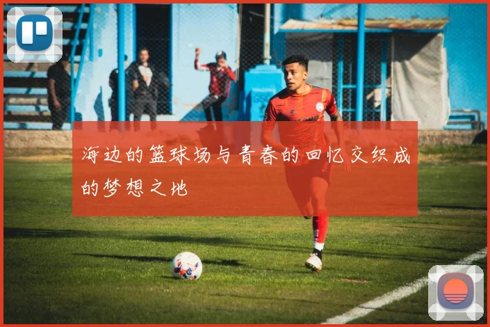 海边的篮球场与青春的回忆交织成的梦想之地