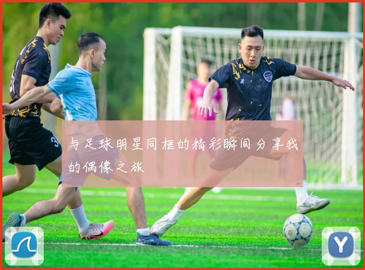 与足球明星同框的精彩瞬间分享我的偶像之旅