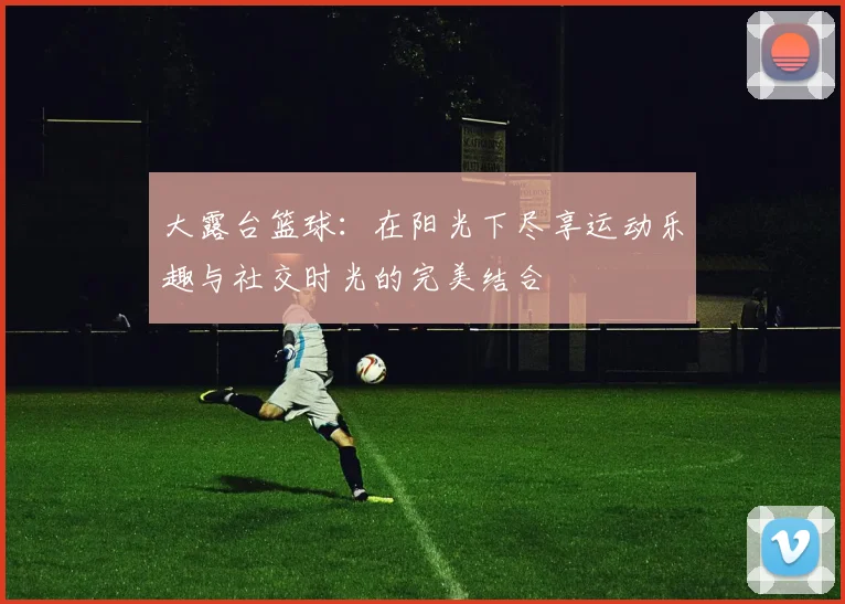 大露台篮球：在阳光下尽享运动乐趣与社交时光的完美结合