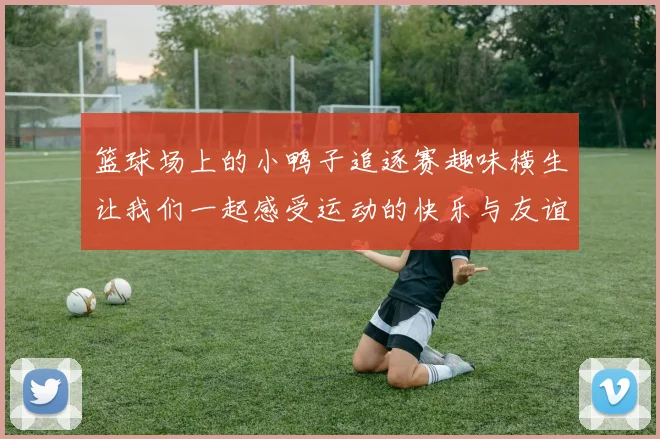 篮球场上的小鸭子追逐赛趣味横生让我们一起感受运动的快乐与友谊的温暖