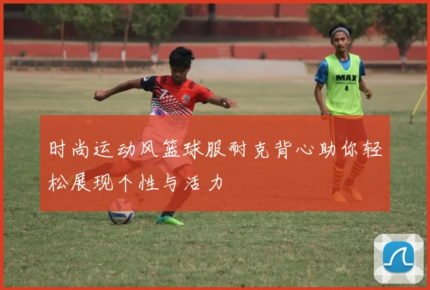 时尚运动风篮球服耐克背心助你轻松展现个性与活力