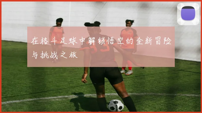 在格斗足球中解锁悟空的全新冒险与挑战之旅